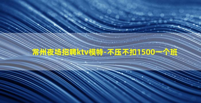 常州夜场招聘ktv模特-不压不扣1500一个班